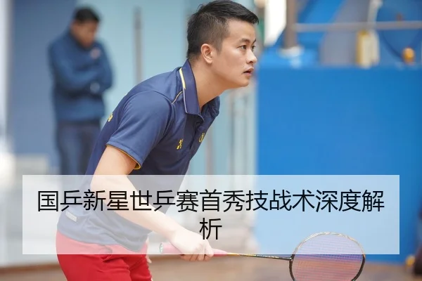 国乒新星世乒赛首秀技战术深度解析